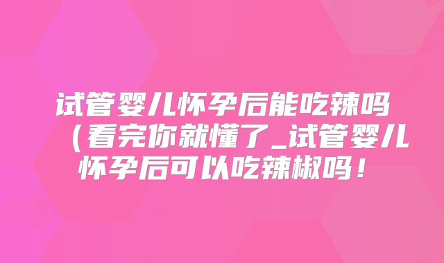 试管婴儿怀孕后能吃辣吗(看完你就懂了_试管婴儿怀孕后可以吃辣椒吗!