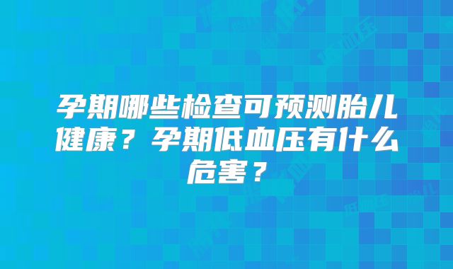 孕期哪些检查可预测胎儿健康?孕期低血压有什么危害?