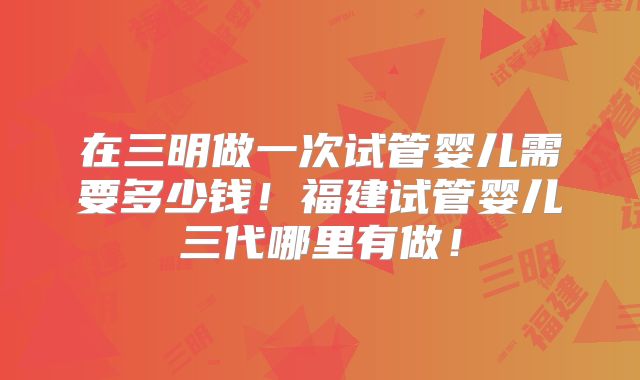 在三明做一次试管婴儿需要多少钱！福建试管婴儿三代哪里有做！