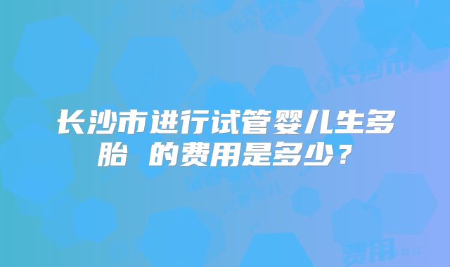 长沙市进行试管婴儿生多胎 的费用是多少?