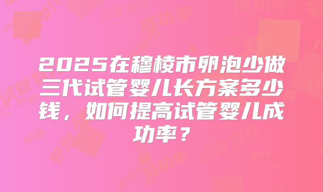 2025在穆棱市卵泡少做三代试管婴儿长方案多少钱，如何提高试管婴儿成功率？