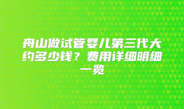 舟山做试管婴儿第三代大约多少钱?费用详细明细一览