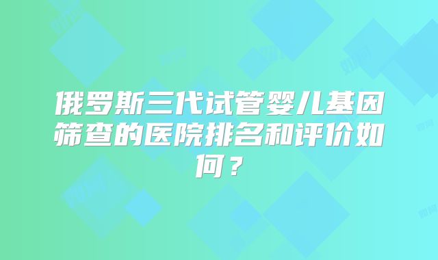 俄罗斯三代试管婴儿基因筛查的医院排名和评价如何?
