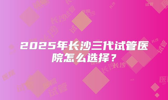 2025年长沙三代试管医院怎么选择？