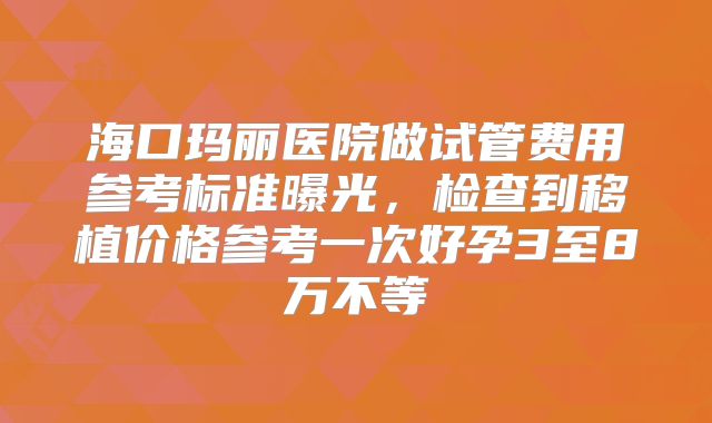 海口玛丽医院做试管费用参考标准曝光,检查到移植价格参考一次好孕3至8万不等