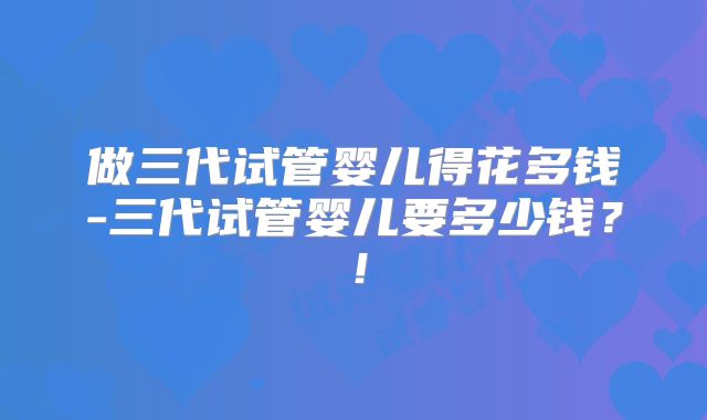 做三代试管婴儿得花多钱-三代试管婴儿要多少钱?!
