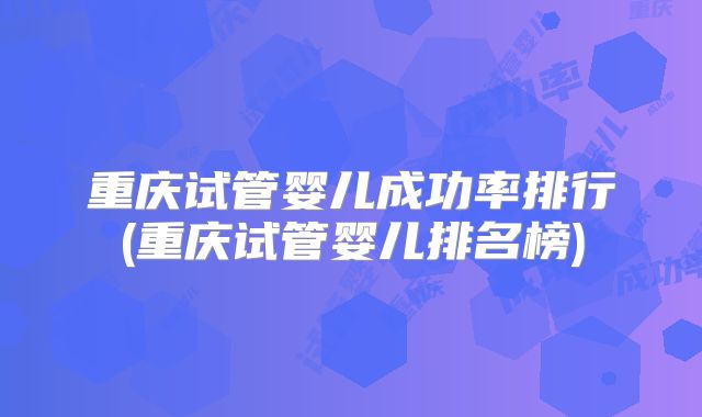 重庆试管婴儿成功率排行(重庆试管婴儿排名榜)