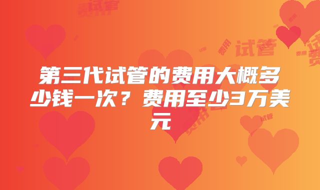 第三代试管的费用大概多少钱一次？费用至少3万美元