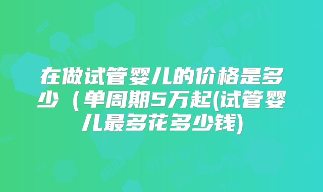 在做试管婴儿的价格是多少(单周期5万起(试管婴儿最多花多少钱)