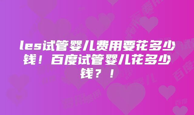 les试管婴儿费用要花多少钱！百度试管婴儿花多少钱？！