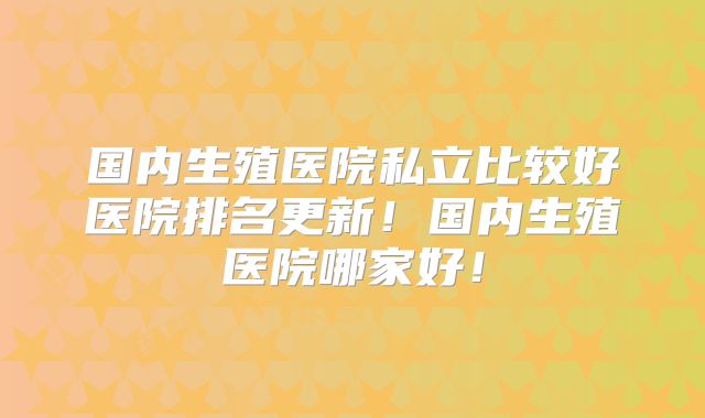 国内生殖医院私立比较好医院排名更新！国内生殖医院哪家好！