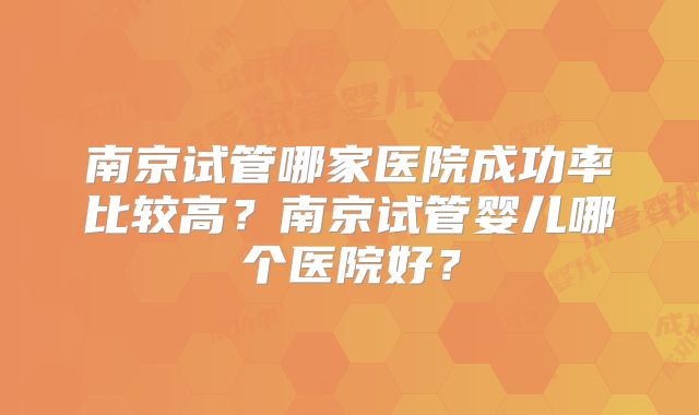 南京试管哪家医院成功率比较高?南京试管婴儿哪个医院好?