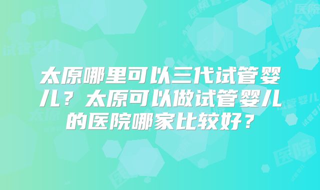 太原哪里可以三代试管婴儿？太原可以做试管婴儿的医院哪家比较好？
