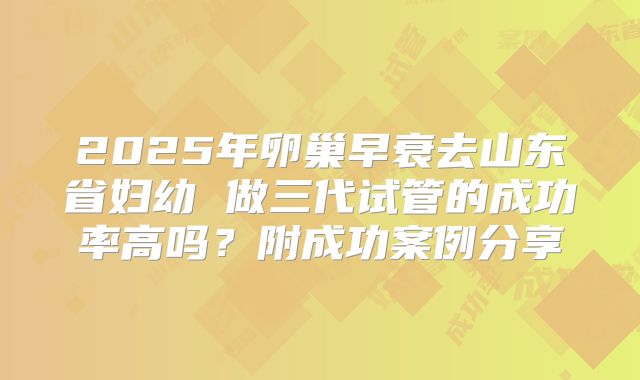 2025年卵巢早衰去山东省妇幼 做三代试管的成功率高吗？附成功案例分享