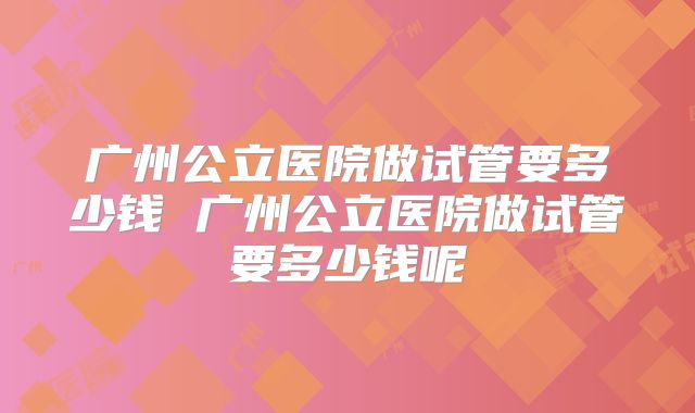 广州公立医院做试管要多少钱 广州公立医院做试管要多少钱呢