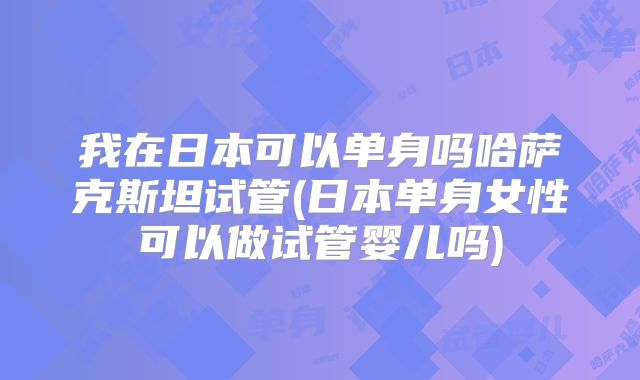 我在日本可以单身吗哈萨克斯坦试管(日本单身女性可以做试管婴儿吗)