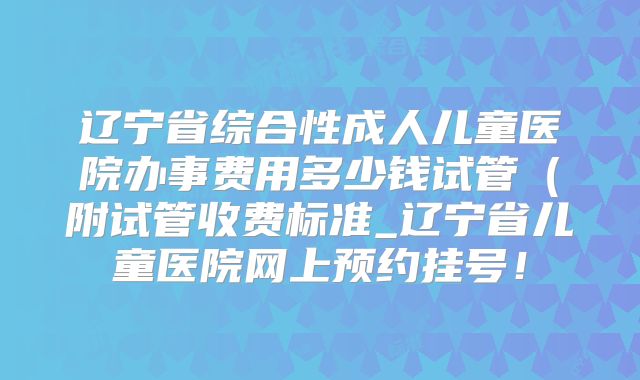辽宁省综合性成人儿童医院办事费用多少钱试管(附试管收费标准_辽宁省儿童医院网上预约挂号!