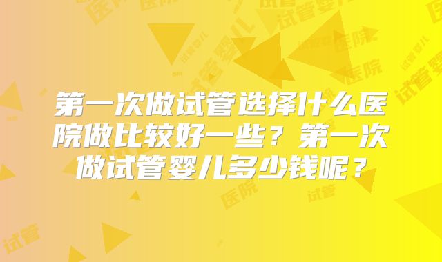 第一次做试管选择什么医院做比较好一些?第一次做试管婴儿多少钱呢?