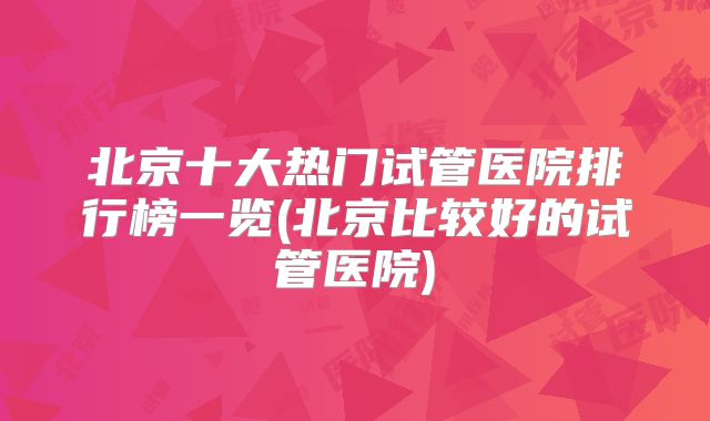 北京十大热门试管医院排行榜一览(北京比较好的试管医院)