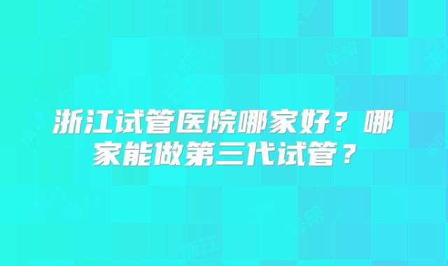 浙江试管医院哪家好？哪家能做第三代试管？