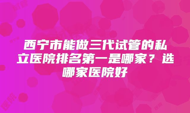 西宁市能做三代试管的私立医院排名第一是哪家？选哪家医院好