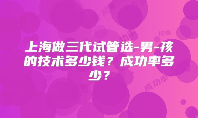 上海做三代试管选-男-孩的技术多少钱?成功率多少?