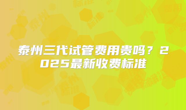 泰州三代试管费用贵吗？2025最新收费标准