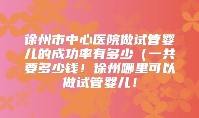 徐州市中心医院做试管婴儿的成功率有多少（一共要多少钱！徐州哪里可以做试管婴儿！