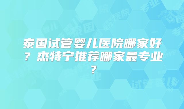 泰国试管婴儿医院哪家好？杰特宁推荐哪家最专业？