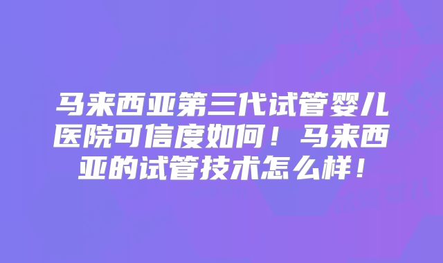 马来西亚第三代试管婴儿医院可信度如何!马来西亚的试管技术怎么样!