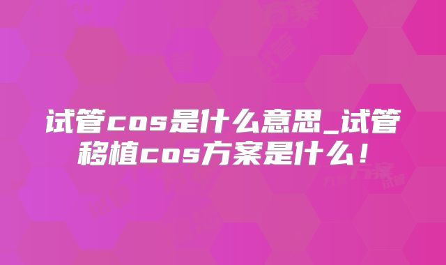 试管cos是什么意思_试管移植cos方案是什么！