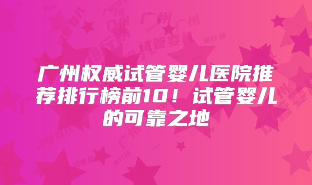 广州权威试管婴儿医院推荐排行榜前10！试管婴儿的可靠之地