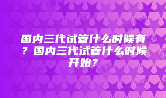 国内三代试管什么时候有？国内三代试管什么时候开始？