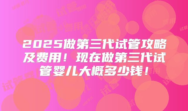 2025做第三代试管攻略及费用!现在做第三代试管婴儿大概多少钱!