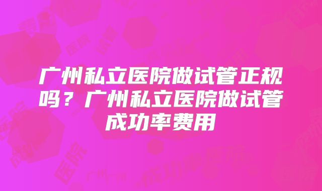 广州私立医院做试管正规吗？广州私立医院做试管成功率费用