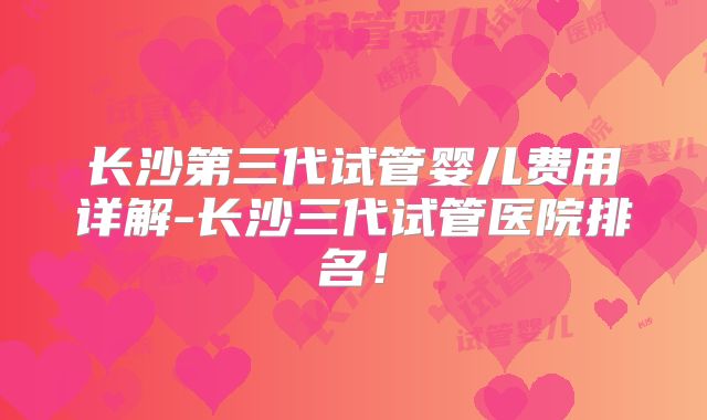 长沙第三代试管婴儿费用详解-长沙三代试管医院排名！