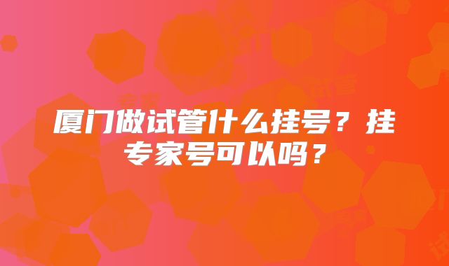 厦门做试管什么挂号?挂专家号可以吗?