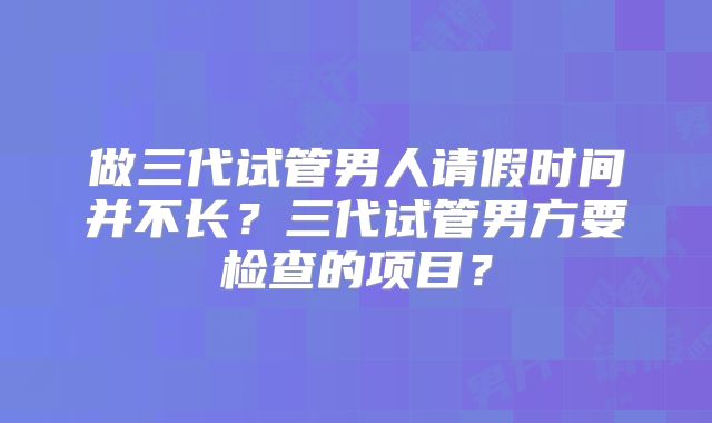 做三代试管男人请假时间并不长？三代试管男方要检查的项目？
