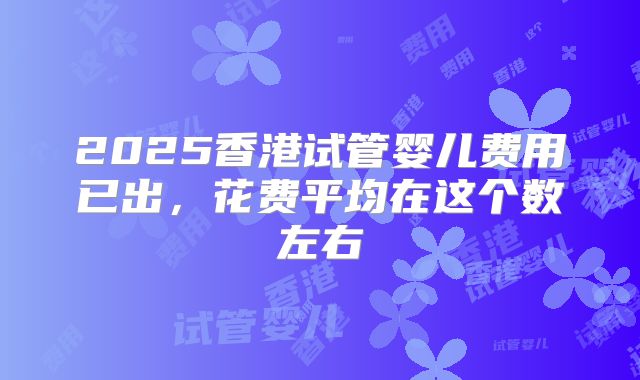 2025香港试管婴儿费用已出,花费平均在这个数左右