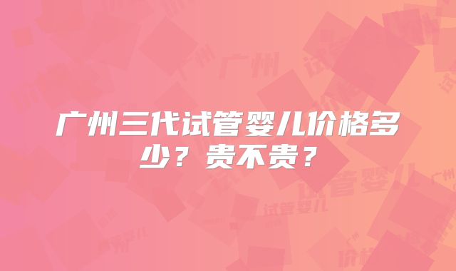 广州三代试管婴儿价格多少？贵不贵？