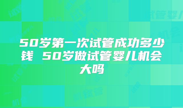 50岁第一次试管成功多少钱 50岁做试管婴儿机会大吗