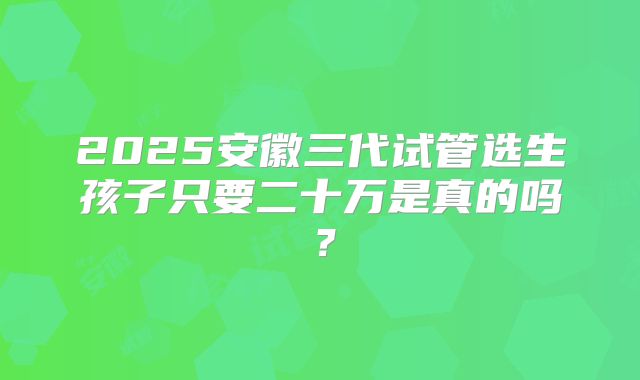 2025安徽三代试管选生孩子只要二十万是真的吗？