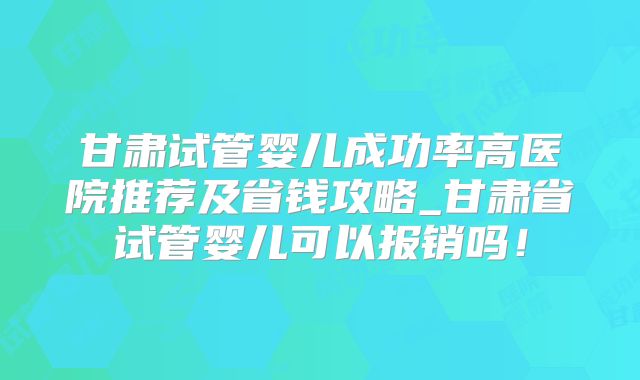 甘肃试管婴儿成功率高医院推荐及省钱攻略_甘肃省试管婴儿可以报销吗!