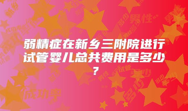 弱精症在新乡三附院进行试管婴儿总共费用是多少?