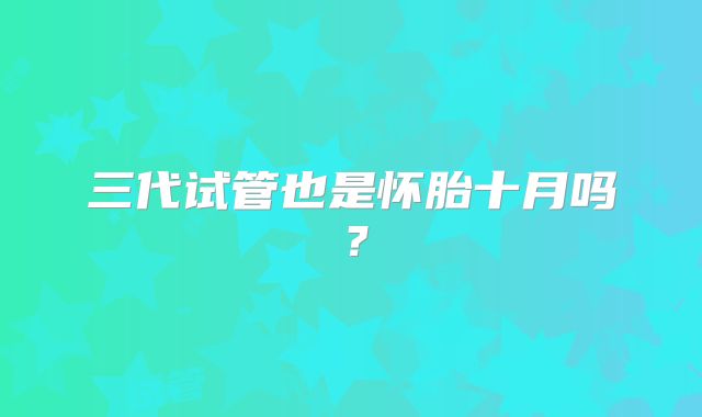 三代试管也是怀胎十月吗？
