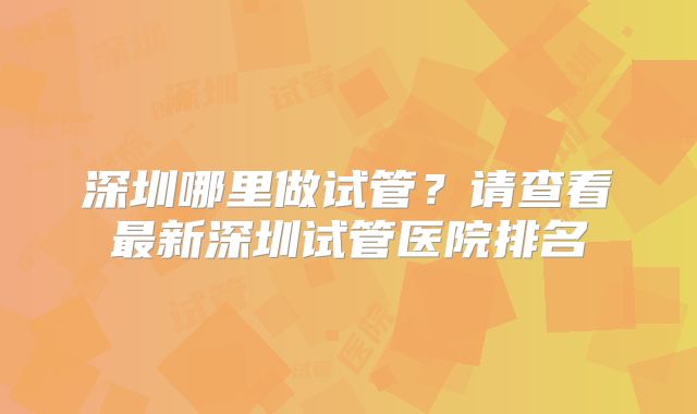 深圳哪里做试管?请查看最新深圳试管医院排名