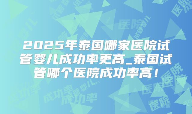 2025年泰国哪家医院试管婴儿成功率更高_泰国试管哪个医院成功率高!