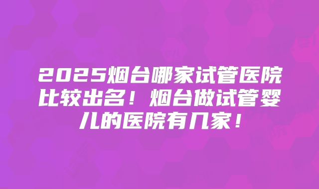 2025烟台哪家试管医院比较出名！烟台做试管婴儿的医院有几家！