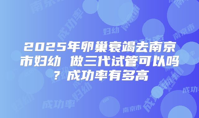 2025年卵巢衰竭去南京市妇幼 做三代试管可以吗?成功率有多高