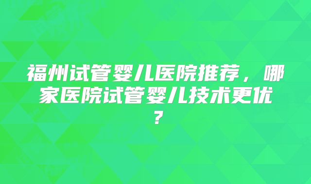 福州试管婴儿医院推荐，哪家医院试管婴儿技术更优？